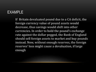 EXAMPLE
If Britain devaluated pound due to a CA deficit, the
foreign currency value of pound assets would
decrease, thus savings would shift into other
currencies. In order to hold the pound’s exchange
rate against the dollar pegged, the Bank of England
should sell foreign assets to market and buy pounds
instead. Now, without enough reserves, the foreign
reserves’ loss might cause a devaluation, if large
enough
 