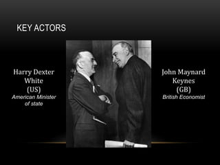 KEY ACTORS
Harry Dexter
White
(US)
American Minister
of state
John Maynard
Keynes
(GB)
British Economist
 
