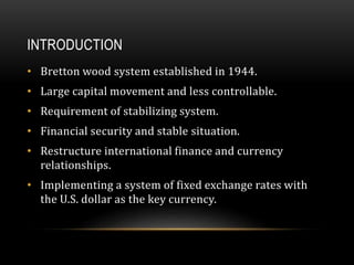 INTRODUCTION
• Bretton wood system established in 1944.
• Large capital movement and less controllable.
• Requirement of stabilizing system.
• Financial security and stable situation.
• Restructure international finance and currency
relationships.
• Implementing a system of fixed exchange rates with
the U.S. dollar as the key currency.
 