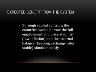 EXPECTED BENEFIT FROM THE SYSTEM
• Through capital controls, the
countries would pursue the full
employment and price stability
(low inflation) and the external
balance (keeping exchange rates
stable) simultaneously.
 