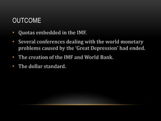 OUTCOME
• Quotas embedded in the IMF.
• Several conferences dealing with the world monetary
problems caused by the ‘Great Depression’ had ended.
• The creation of the IMF and World Bank.
• The dollar standard.
 