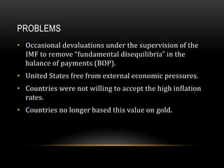 PROBLEMS
• Occasional devaluations under the supervision of the
IMF to remove “fundamental disequilibria” in the
balance of payments (BOP).
• United States free from external economic pressures.
• Countries were not willing to accept the high inflation
rates.
• Countries no longer based this value on gold.
 