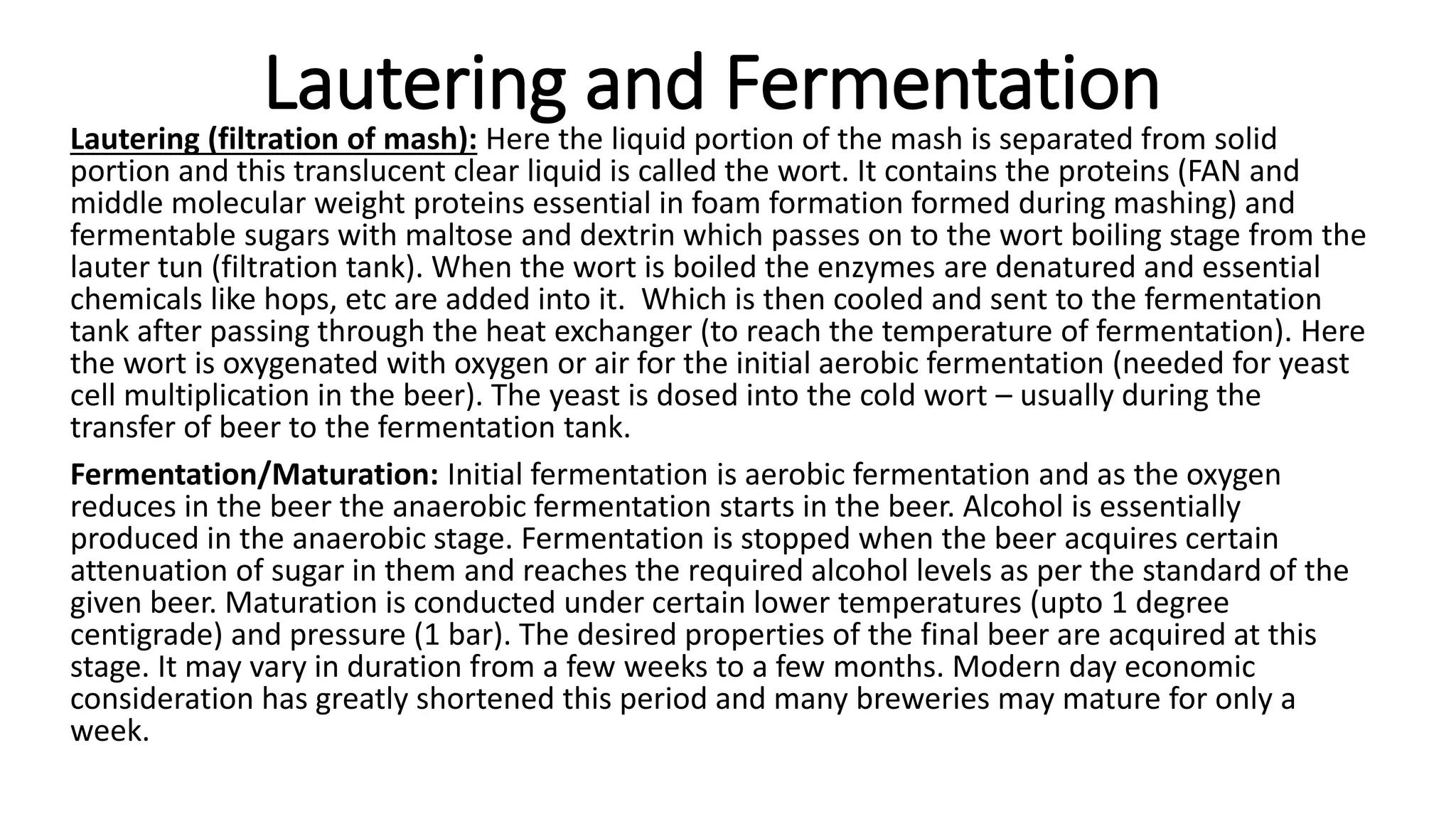 Lautering and Fermentation
Lautering (filtration of mash): Here the liquid portion of the mash is separated from solid
portion and this translucent clear liquid is called the wort. It contains the proteins (FAN and
middle molecular weight proteins essential in foam formation formed during mashing) and
fermentable sugars with maltose and dextrin which passes on to the wort boiling stage from the
lauter tun (filtration tank). When the wort is boiled the enzymes are denatured and essential
chemicals like hops, etc are added into it. Which is then cooled and sent to the fermentation
tank after passing through the heat exchanger (to reach the temperature of fermentation). Here
the wort is oxygenated with oxygen or air for the initial aerobic fermentation (needed for yeast
cell multiplication in the beer). The yeast is dosed into the cold wort – usually during the
transfer of beer to the fermentation tank.
Fermentation/Maturation: Initial fermentation is aerobic fermentation and as the oxygen
reduces in the beer the anaerobic fermentation starts in the beer. Alcohol is essentially
produced in the anaerobic stage. Fermentation is stopped when the beer acquires certain
attenuation of sugar in them and reaches the required alcohol levels as per the standard of the
given beer. Maturation is conducted under certain lower temperatures (upto 1 degree
centigrade) and pressure (1 bar). The desired properties of the final beer are acquired at this
stage. It may vary in duration from a few weeks to a few months. Modern day economic
consideration has greatly shortened this period and many breweries may mature for only a
week.
 