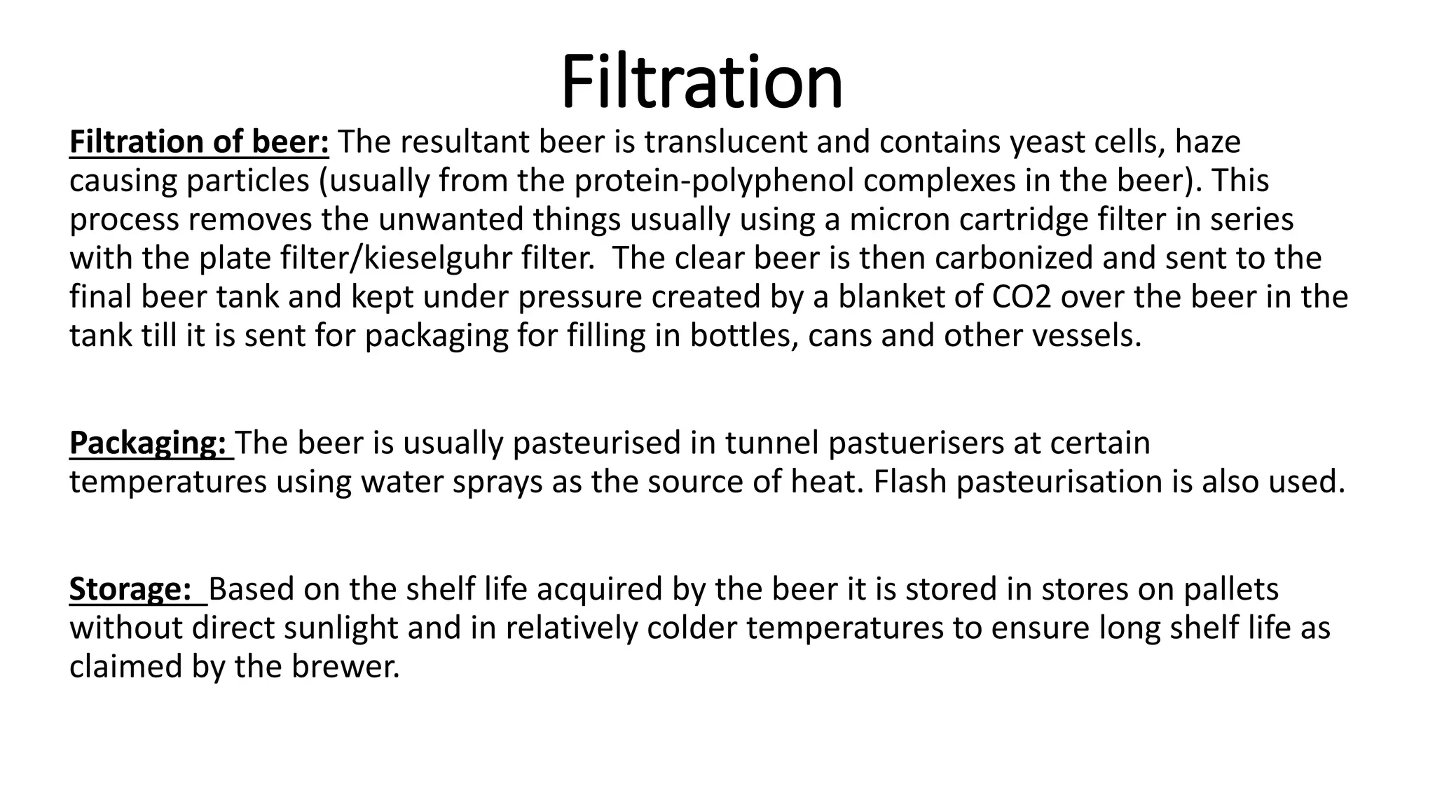 Filtration
Filtration of beer: The resultant beer is translucent and contains yeast cells, haze
causing particles (usually from the protein-polyphenol complexes in the beer). This
process removes the unwanted things usually using a micron cartridge filter in series
with the plate filter/kieselguhr filter. The clear beer is then carbonized and sent to the
final beer tank and kept under pressure created by a blanket of CO2 over the beer in the
tank till it is sent for packaging for filling in bottles, cans and other vessels.
Packaging: The beer is usually pasteurised in tunnel pastuerisers at certain
temperatures using water sprays as the source of heat. Flash pasteurisation is also used.
Storage: Based on the shelf life acquired by the beer it is stored in stores on pallets
without direct sunlight and in relatively colder temperatures to ensure long shelf life as
claimed by the brewer.
 