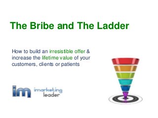 How to build an irresistible offer &
increase the lifetime value of your
customers, clients or patients
The Bribe and The Ladder
 