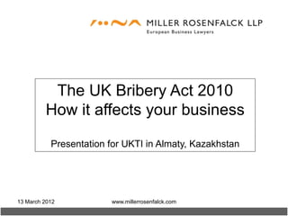The UK Bribery Act 2010
         How it affects your business

           Presentation for UKTI in Almaty, Kazakhstan




13 March 2012           www.millerrosenfalck.com
 