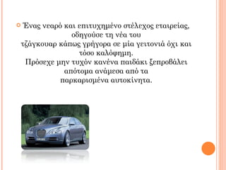 Ένας νεαρό και επιτυχημένο στέλεχος εταιρείας, οδηγούσε τη νέα του τζάγκουαρ κάπως γρήγορα σε μία γειτονιά όχι και τόσο καλόφημη. Πρόσεχε μην τυχόν κανένα παιδάκι ξεπροβάλει απότομα ανάμεσα από τα παρκαρισμένα αυτοκίνητα. 