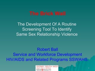 The Brick Wall The Development Of A Routine  Screening Tool To Identify  Same Sex Relationship Violence  Robert Ball Service and Workforce Development HIV/AIDS and Related Programs SSWAHS. 