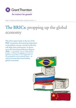 GRANT THORNTON INTERNATIONAL BUSINESS REPORT 2012




The BRICs: propping up the global
economy
This short report looks at the rise of the
BRIC economies, their growing importance
to the global economy and the trends that
will shape their performance. It draws
upon the International Business Report
(IBR) – a quarterly survey of business
leaders, covering 11,500 businesses in
40 economies on an annual basis – as
well as forecast data from leading
global economists.
 
