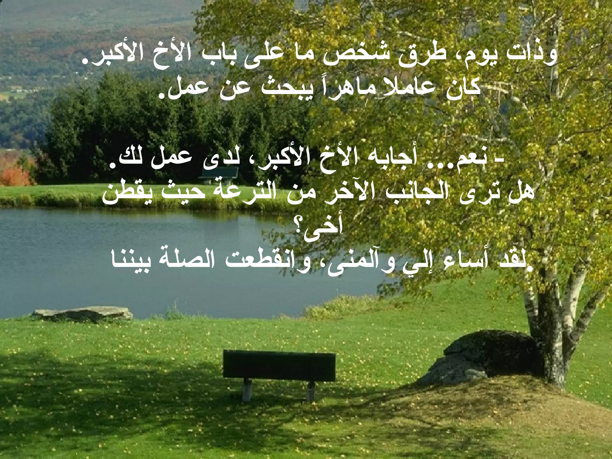 وذات يوم، طرق شخص ما على باب الأخ الأكبر . كان عاملا ماهراً يبحث عن عمل .   -  نعم ...  أجابه الأخ الأكبر، لدى عمل لك . هل ترى الجانب الآخر من الترعة حيث يقطن أخى؟ لقد أساء إلي وآلمنى، وانقطعت الصلة بيننا  . 