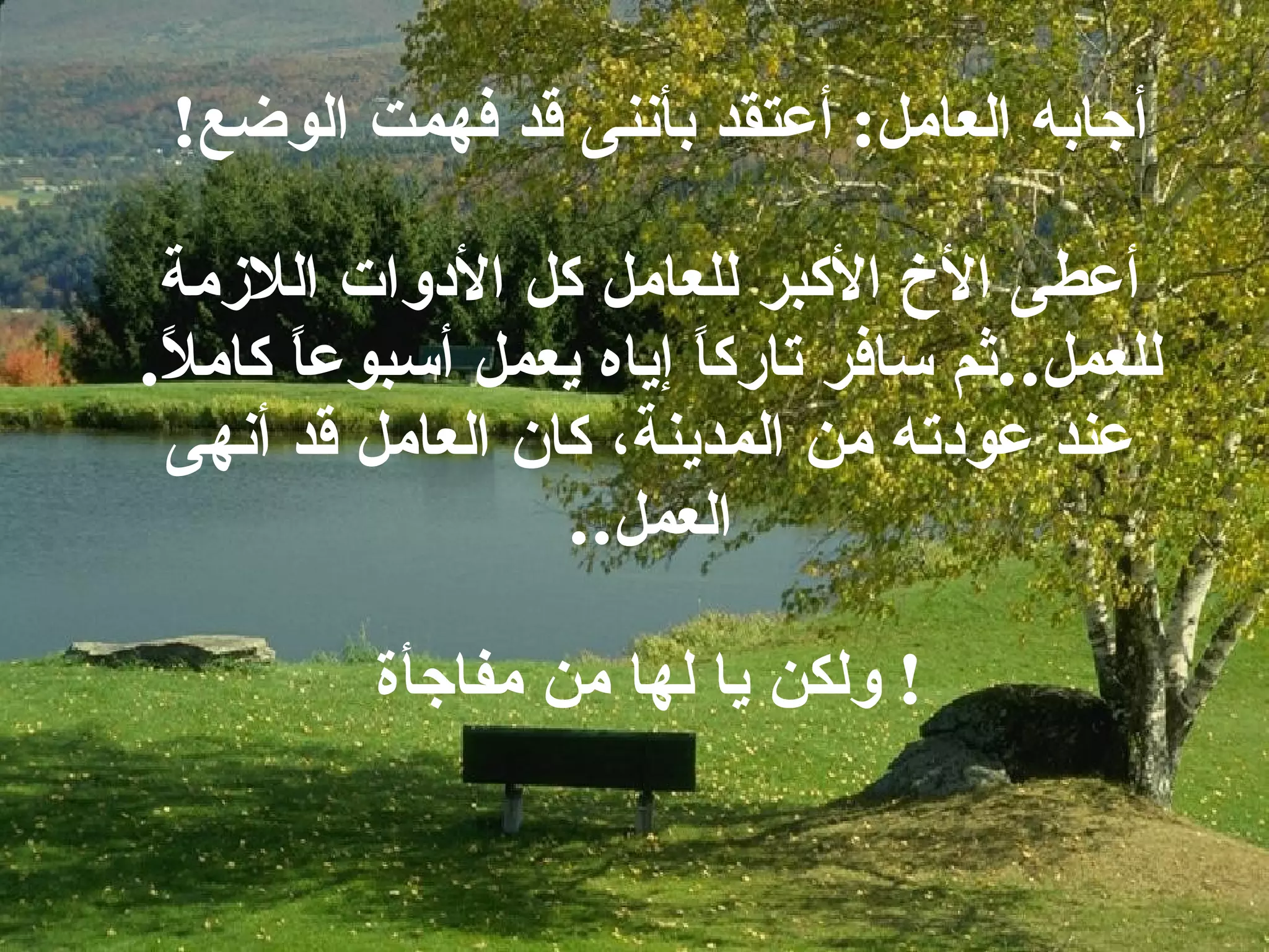 أجابه العامل :  أعتقد بأننى قد فهمت الوضع ! أعطى الأخ الأكبر للعامل كل الأدوات اللازمة للعمل .. ثم سافر تاركاً إياه يعمل أسبوعاً كاملاً . عند عودته من المدينة، كان العامل قد أنهى العمل .. ولكن يا لها من مفاجأة !  
