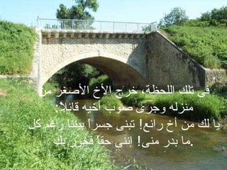 فى تلك اللحظة، خرج الأخ الأصغر من منزله وجرى صوب أخيه قائلاً : يا لك من أخ رائع !  تبنى جسراً بيننا رغم كل ما بدر منى !  إننى حقاً فخور بك . 