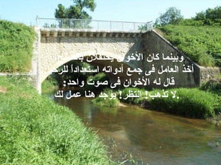 وبينما كان الأخوان يحتفلان بالصلح،  أخذ العامل فى جمع أدواته استعداداً للرحيل . قال له الأخوان فى صوت واحد :  لا تذهب !  انتظر !  يوجد هنا عمل لك . 