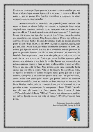 para nos ligar aos nossos sonhos e objetivos? Existem as pontes que ligam
pessoas a pessoas, existem aquelas que nos ligam a algum lugar, outras
ligam à fé e ao amor, o homem a Deus. O certo, é que as pontes têm
funções primordiais e ninguém, eu disse ninguém consegue viver sem elas.
Atualmente tenho acompanhado um grupo de cinco jovens músicos
(Léo Pissettí, Amil Carvalho, Jhone Almeida, Leonardo Silva e Mayke
Jhones) cujo nome da banda se chama BRIDGE, na verdade, a inspiração
desse artigo surgiu através das suas propostas de trabalhos/musicais:
“erguer uma ponte entre as pessoas e aproximar essas pessoas a Deus”. A
letra de uma de suas músicas me encanta: “ A ponte que liga ao céu, a
ponte que liga à luz, eu sei... é Jesus”. Essa, é uma das pontes que encantam
o ser humano. Uma ligação direta a Deus e nos coloca no centro do trono
do Senhor do amor. Retornando à letra da música, em outra parte, ela diz:
“Seja BRIDGE, seja PONTE, seja sal, seja luz, seja fé, seja paz em Jesus”.
Ouso dizer, que todos nós também devemos ser PONTES. Pontes que
ligam as pessoas aos atos de fé e bondade. Pontes que unem as pessoas que
estão distantes por falta de amor, de respeito, de mansidão, de paz. Pontes
que unem povos separados pela guerra traiçoeira onde os mais fracos caem
e morrem. Pontes que unem famílias separadas pelas drogas, pela violência
e pela falta de perdão. Pontes que unem o rico ao pobre, o preto ao branco,
o fraco ao forte, o tolo ao sábio, o novo ao velho. Um elo que não está
perdido. Não importa como seja construída, basta apenas que tenha um
alicerce firme e seguro. Pode ser de madeira, de concreto, de ferro, de
tijolos, de pedras e até mesmo de cordas de capim. Sendo ponte que une, é
o que importa. Uma ponte é um caminho que nos leva a um fim que
buscamos, sendo assim, não passe pelas pontes que podem levá-lo ao
caminho tortuoso ou maléfico, mas ao caminho do bem, do amor, da
verdade, de Deus. Finalizo minhas palavras com duas frases que podem
servir de bom proveito a todos os construtores de boas pontes. 1- Ponte
AMOR, “Aquele que não ama não conhece a Deus; porque Deus é amor. 1
João 4:8”(Apóstolo João). 2-Ponte PERDÃO “Aquele que não consegue
perdoar aos outros, destrói a ponte por onde irá passar.” (BACON,
Francis). Seja ponte.
Raimundo Soares de Andrade , Rondonópolis-MT, Agosto de 2014
 