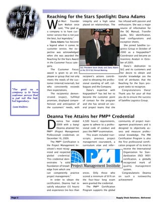 Reaching for the Stars Spotlight: Dana Adams

                        W
                                    al-Mart        Founder       integrity and a high value               has infused with passion and
                                    Sam Walton once              placed on relationships. The             enthusiasm. She was a major
                                    said, “The goal as                                                     source of information for
                        a company is to have cus-                                                          the DC Manual, Transfer
                        tomer service that is not just                                                     guide, SKU identification,
                        the best, but legendary.”                                                          load     configurations         and
                           Dana Adams has become                                                           exception sheets.
                        a legend when it comes to                                                               She joined Satellite Lo-
                        customer service. Her ex-                                                          gistics Group in October of
                        pertise was acknowledged                                                           2000     as    a    Kegspediter®
                        when she was awarded the                                                           Coordinator and became an
                        Reaching for the Stars Award                                                       Inventory Analyst in Octo-
                        in the Customer Focus cate-                                                        ber of 2005.
                        gory.                                                                                   Dana’s        dedication    to
                                                               SLG President Kevin Brady and Dana Adams
                           The      Customer        Focus      at the 2010 SLG Annual Meeting.             SLG and its customers and
                        award is given to an em-                                                           her desire to obtain and
                        ployee or group that not only            recipient’s actions contrib-             transfer knowledge are the
                        meets the needs of the cus-              uted to elevating the profes-            kind of attributes that the
                        tomer (internal/external), but           sional standing of self, col-            Reaching for the Stars pro-
                        who      consistently      exceeds       leagues and the Company.                 gram seeks to recognize.
“The    goal   as   a   their expectations.                            Dana’s     expertise      with          Congratulations        Dana!
company is to have
                           The recipient(s) demon-               Kegspediter® has led her to              Thank you for your all that
customer service that
is just not the best,
                        strated     respect,       fulfilled     become the customer point                you do to ensure the success
but legendary.          promises, displayed compre-              of contact for the program               of Satellite Logistics Group.
                        hension and anticipation of              and she has served on sev-
-Sam Walton-            the customers’ needs, with               eral project teams that she



                        Deanna Yee Attains her PMP® Credential

                        D
                                  eanna    Yee      ended        4,500 hours) requirements,               community of project man-
                                  2009 with a bang!              agree to adhere to a profes-             agement practitioners and is
                                  Deanna attained her            sional code of conduct and               designed to objectively as-
                        PMP® (Project Management                 pass the PMP® examination.               sess and measure profes-
                        Professional) credentials on                   This exam included tran-           sional knowledge. The PMI
                        December 16, 2009.                       scripts,       previous      project     Certification Program is also
                           The PMP® Certification is             management coursework, a                 the first professional certifi-
                        the Project Management In-               curriculum vitae and refer-              cation program of its kind to
                        stitute’s most recog-                                                                   receive the International
                        nized and respected                                                                     Organization for Stan-
                        global      credential.                                                                 dardization (ISO) 9001
                        This credential dem-                                                                    certification, a globally
                        onstrates     “a   solid                                                                recognized        mark      of
                        foundation of knowl-                                                                    quality       management
                        edge from which one                                                                     system.
                        can     competently        practice      ences.      Only     those      who           Congratulations       Deanna
                        project management.”                     scored a minimum of 81% on               on     such     a      noteworthy
                           In order to obtain the                the    four-hour      long      exam     achievement!
                        certification, Deanna had to             were granted the credential.
                        satisfy education (35 hours)                   The   PMP®      Certification
                        and experience (no less than             Program supports the global


Page 2                                                                                                  Supply Chain Solutions. Delivered.
 