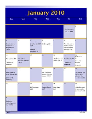 January 2010
         SUN                MON                     TUE               WED                  THU             FRI                   SAT



                                                                                                   1                   2


                                                                                                    New Year’s Day
                                                                                                        SLG CLOSED




3                    4                      5                 6                    7               8                   9


Construction on                             Jonathan Randolph Jim Zhong (A) 4                      The U.S. national
the Brooklyn                                (A) 4                                                  debt is zero for
Bridge begins                                                                                      the only time in
(1870)                                      Geoffrey                                               history (1835)
                                            McRoberts (A) 1


10                   11                     12                13                   14              15                  16
                                                                                                                       Dan Swartwood:
                                                                                                                       BD
Ron Rushing: BD      Milk is first                                                 The Today show Paula Rowell: BD
                     delivered in bottles                                          debuts (1952)                       Celebrity BD:
Celebrity BD:        (1878)                                                                        Celebrity BD:       Joe Flacco

Jim Croce                                                                                          Drew Brees
                                                                                                                       Becky Listi (A) 7



17                   18                     19                20                   21              22                  23


Kevin Brady: BD                                               L.A. Thompson                                            The Rock N’ Roll
James Gilstrap: BD                                            patents the roller                                       Hall of Fame
                                                              coaster (1885)                                           elects its first
Celebrity BD:                                                                                                          members (1986)
Jim Carrey


24                   25                     26                27                   28              29                  30


                                            Bill Thomason     Annette Carnell      Rose Mayer                          Yerba Buena, CA
                                            (A) 6             (A) 7                (A) 8                               is renamed San
                                                                                                                       Francisco (1847)




31


3M begins
marketing scotch
tape (1930)




Page 4                                                                                                                         The Bridge
 