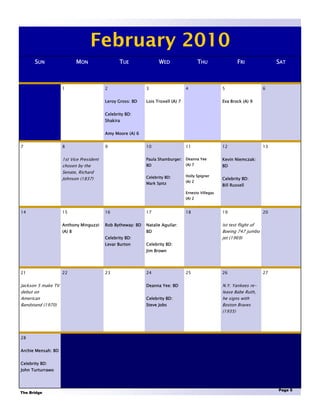 February 2010
       SUN                  MON                 TUE               WED                    THU                FRI               SAT



                    1                    2                  3                    4                  5                    6


                                         Leroy Gross: BD    Lois Troxell (A) 7                      Eva Brock (A) 9


                                         Celebrity BD:
                                         Shakira


                                         Amy Moore (A) 6


7                   8                    9                  10                   11                 12                   13


                    1st Vice President                      Paula Shamburger: Deanna Yee            Kevin Niemczak:
                    chosen by the                           BD                   (A) 7              BD
                    Senate, Richard
                                                            Celebrity BD:        Holly Spigner
                    Johnson (1837)                                                                  Celebrity BD:
                                                                                 (A) 2
                                                            Mark Spitz                              Bill Russell
                                                                                 Ernesto Villegas
                                                                                 (A) 2


14                  15                   16                 17                   18                 19                   20


                    Anthony Minguzzi     Rob Bytheway: BD   Natalie Aguilar:                        Ist test flight of
                    (A) 8                                   BD                                      Boeing 747 jumbo
                                         Celebrity BD:                                              jet (1969)
                                         Levar Burton       Celebrity BD:
                                                            Jim Brown




21                  22                   23                 24                   25                 26                   27


Jackson 5 make TV                                           Deanna Yee: BD                          N.Y. Yankees re-
debut on                                                                                            lease Babe Ruth,
American                                                    Celebrity BD:                           he signs with
Bandstand (1970)                                            Steve Jobs                              Boston Braves
                                                                                                    (1935)




28


Archie Mensah: BD


Celebrity BD:
John Turturrawo



                                                                                                                              Page 5
The Bridge
 