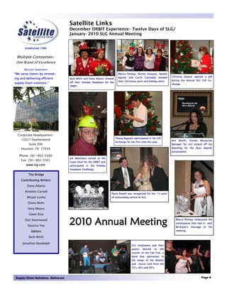 Satellite Links
                                     December ORBIT Experience– Twelve Days of SLG/
                                     January- 2010 SLG Annual Meeting


       established 1984


 Multiple Companies-
 One Brand of Excellence
       Mission Statement
“We serve clients by innovat-                                               Blanca Pantoja, Norma Vasquez, Natalie
                                                                            Aguilar and Carrie Coronado showed           Christina Salazar opened a gift
ing and delivering efficient         Barb Wirth and Dana Adams showed
                                                                            their Christmas spirit and holiday attire.   during the Annual SLG Gift Ex-
supply chain solutions.”             off their Holiday Headwear for the
                                                                                                                         change.
                                     ORBIT.




  Corporate Headquarters:
                                                                          Thang Nyguyen participated in the Gift
     12621 Featherwood                                                                                                   Kim   Martin,   Human   Resources
                                                                          Exchange for the first time this year.
          Suite 390                                                                                                      Manager for SLG kicked off the
    Houston, TX 77034                                                                                                    Reaching for the Stars Awards
                                                                                                                         presentation.
   Phone: 281-902-5500
                                     Joe Manchaca served as the
    Fax: 281-902-5501
                                     Guest Host for the ORBIT and
        www.slg.com                  participated in the Holiday
                                     Headwear Challenge.

          The Bridge
    Contributing Writers:
         Dana Adams
       Annette Carnell
                                                                     Paula Rowell was recognized for her 15 years
         Mirjan Lusha                                                of outstanding service to SLG.

         Diane Mohr
         Amy Moore
          Gwen Rice
       Dan Swartwood
         Deanna Yee
                                     2010 Annual Meeting                                                                    Blanca Pantoja showcased the
                                                                                                                            centerpieces that tied in with
                                                                                                                            Mr.Brady’s   message    at   the
            Editors                                                                                                         meeting.

          Barb Wirth

     Jonathan Randolph
                                                                                        SLG employees and their
                                                                                        guests    danced    to     the
                                                                                        sounds of the Fab Five, a
                                                                                        band that specializes in
                                                                                        the songs of the Beatles
                                                                                        and classic rock from the
                                                                                        70’s, 80’s and 90’s.



Supply Chain Solutions. Delivered.                                                                                                                 Page 8
 