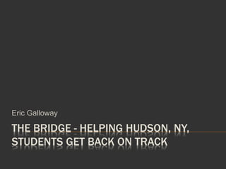 THE BRIDGE - HELPING HUDSON, NY,
STUDENTS GET BACK ON TRACK
Eric Galloway
 