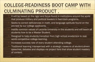  It will be based on the rigor and focus found in institutions around the world
that produce military and political leaders in fast-track programs.
 Seeks to correct deficiencies in math, and language aptitude found on the
pre-test by our college applicants.
 Instills common values of Leconte University in the students and will teach all
students how to be a Master Student.
 Designed to help students transition from high school academics to real-
world competitive college learning.
 Increases success rate of every student attending college.
 Traditional learning interspersed with a strategic measure of student-driven
speeches, debates and displays via project fairs that show student mastery
of content.
 