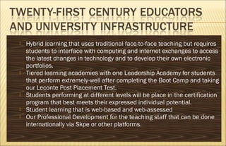  Hybrid learning that uses traditional face-to-face teaching but requires
students to interface with computing and internet exchanges to access
the latest changes in technology and to develop their own electronic
portfolios.
 Tiered learning academies with one Leadership Academy for students
that perform extremely-well after completing the Boot Camp and taking
our Leconte Post Placement Test.
 Students performing at different levels will be place in the certification
program that best meets their expressed individual potential.
 Student learning that is web-based and web-assessed
 Our Professional Development for the teaching staff that can be done
internationally via Skpe or other platforms.
 