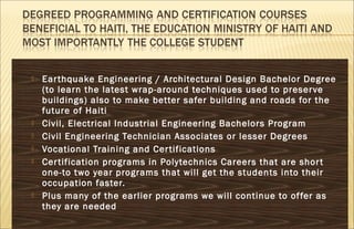  Earthquake Engineering / Architectural Design Bachelor Degree
(to learn the latest wrap-around techniques used to preserve
buildings) also to make better safer building and roads for the
future of Haiti
 Civil, Electrical Industrial Engineering Bachelors Program
 Civil Engineering Technician Associates or lesser Degrees
 Vocational Training and Certifications
 Certification programs in Polytechnics Careers that are short
one-to two year programs that will get the students into their
occupation faster.
 Plus many of the earlier programs we will continue to offer as
they are needed
 
