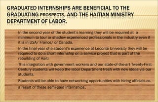  In the second year of the student’s learning they will be required at a
minimum to tour or shadow experienced professionals in the industry even if
it is in USA/ France/ or Canada.
 In the final year of a student’s experience at Leconte University they will be
required to do a short internship on a service project that is part of the
rebuilding of Haiti
 This integration with government workers and our state-of-the-art Twenty-First
Century students will keep the labor Department fresh with new ideas via our
students.
 Students will be able to have networking opportunities with hiring officials as
a result of these semi-paid internships.
 
