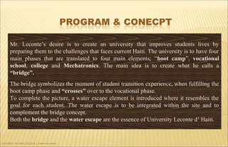 UNIVERSITY RICHARD LECONTE | Preliminary Ideas
Mr. Leconte’s desire is to create an university that improves students lives by
preparing them to the challenges that faces current Haiti. The university is to have four
main phases that are translated to four main elements; “boot camp”, vocational
school, college and Mechatronics. The main idea is to create what he calls a
“bridge”.
The bridge symbolizes the moment of student transition experience, when fulfilling the
boot camp phase and “crosses” over to the vocational phase.
To complete the picture, a water escape element is introduced where it resembles the
goal for each student. The water escape is to be integrated within the site and to
complement the bridge concept.
Both the bridge and the water escape are the essence of University Leconte d’ Haiti.
 