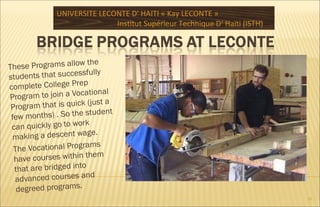 These Programs allow the
students that successfully
complete College Prep
Program to join a Vocational
Program that is quick (just a
few months) . So the student
can quickly go to work
making a descent wage.
The Vocational Programs
have courses within them
that are bridged into
advanced courses and
degreed programs.
UNIVERSITE LECONTE D' HAITI « Kay LECONTE »
Institut Supérieur Technique D‘ Haïti (ISTH)
19
 