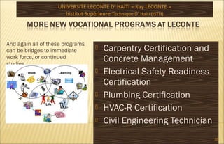 And again all of these programs
can be bridges to immediate
work force, or continued
studies .
 Carpentry Certification and
Concrete Management
 Electrical Safety Readiness
Certification
 Plumbing Certification
 HVAC-R Certification
 Civil Engineering Technician
UNIVERSITE LECONTE D' HAITI « Kay LECONTE »
Institut Supérieure Technique D‘ Haïti (ISTH)
20
 