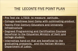 1.Pre Test via L-TEES to measure aptitude.
2.College-readiness boot Camp with culminating product
3.Twenty-First Century Educators and University
Infrastructure
4.Degreed Programming and Certification Courses
beneficial to the Education Ministry of Haiti and
college student.
5.Internships hand-on that are beneficial to the
graduating prospects, and the Haitian Ministry
Department of Labor.
 