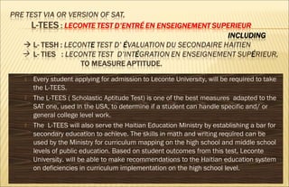 Every student applying for admission to Leconte University, will be required to take
the L-TEES.
 The L-TEES ( Scholastic Aptitude Test) is one of the best measures adapted to the
SAT one, used in the USA, to determine if a student can handle specific and/ or
general college level work.
 The L-TEES will also serve the Haitian Education Ministry by establishing a bar for
secondary education to achieve. The skills in math and writing required can be
used by the Ministry for curriculum mapping on the high school and middle school
levels of public education. Based on student outcomes from this test, Leconte
University. will be able to make recommendations to the Haitian education system
on deficiencies in curriculum implementation on the high school level.
 