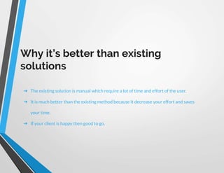 Why it’s better than existing
solutions
➔ The existing solution is manual which require a lot of time and effort of the user.
➔ It is much better than the existing method because it decrease your effort and saves
your time.
➔ If your client is happy then good to go.
 