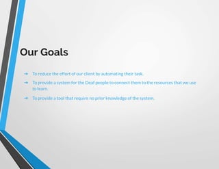 Our Goals
➔ To reduce the effort of our client by automating their task.
➔ To provide a system for the Deaf people to connect them to the resources that we use
to learn.
➔ To provide a tool that require no prior knowledge of the system.
 