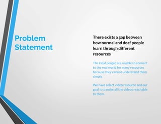 Problem
Statement
There exists a gap between
how normal and deaf people
learn through different
resources
The Deaf people are unable to connect
to the real world for many resources
because they cannot understand them
simply.
We have select video resource and our
goal is to make all the videos reachable
to them.
 
