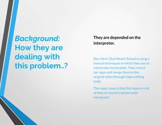 Background:
How they are
dealing with
this problem..?
They are depended on the
interpreter.
Our client, Deaf Reach School is using a
manual techniques in which they use an
interpreter to translate. They record
her signs and merge them to the
original video through video editing
tools.
The major issue is that this require a lot
of time to record a session with
interpreter.
 