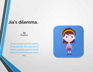 Jia’s dilemma.
Jia
Jia is a student and she need to
study calculus. She have online
videos available but she cannot
understand them because she is
deaf
Student
 