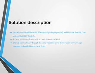 Solution description
➔ BRIDGE is an online web tool to append sign language to any Video on the Internet. The
video should be in English.
➔ Jia only needs to upload the video and then see the result.
➔ She will learn calculus through the same videos because these videos now have sign
language embedded in them as an inset.
 
