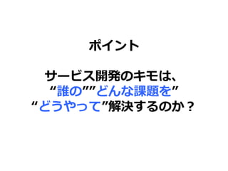 ポイント
サービス開発のキモは、
“誰の””どんな課題を”
“どうやって”解決するのか？
 