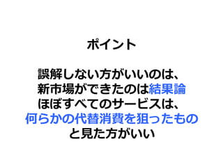 ポイント
誤解しない方がいいのは、
新市場ができたのは結果論
ほぼすべてのサービスは、
何らかの代替消費を狙ったもの
と見た方がいい
 