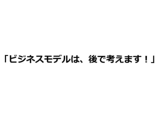 「ビジネスモデルは、後で考えます！」
 