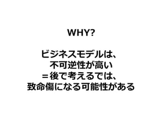 WHY?
ビジネスモデルは、
不可逆性が高い
＝後で考えるでは、
致命傷になる可能性がある
 