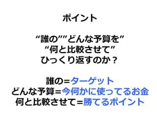 ポイント
“誰の””どんな予算を”
“何と比較させて”
ひっくり返すのか？
誰の=ターゲット
どんな予算=今何かに使ってるお金
何と比較させて=勝てるポイント
 