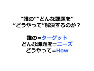 “誰の””どんな課題を”
“どうやって”解決するのか？
誰の=ターゲット
どんな課題を=ニーズ
どうやって=How
 