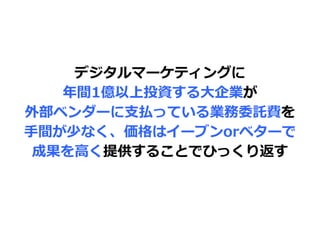 デジタルマーケティングに
年間1億以上投資する大企業が
外部ベンダーに支払っている業務委託費を
手間が少なく、価格はイーブンorベターで
成果を高く提供することでひっくり返す
 