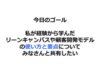今日のゴール
私が経験から学んだ
リーンキャンバスや顧客開発モデル
の使い方と要点について
みなさんと共有したい
 
