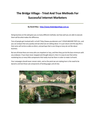 The Bridge Village - Tried And True Methods For
                Successful Internet Marketers
_____________________________________________________________________________________

                        By David Mau - http://www.thebridgevillage.com.au



Doing business on the web gives you so many different methods, but how well you are able to execute
them will be what makes the difference.

Tons of people get involved with <a href="http://www.yourdomain.com">YOUR ANCHOR TEXT</a>, and
you can analyze that very quickly and see what we are talking about. It is just nature and the way life is
that some will not be as able as others, and perhaps that is one thing so many do not like about
business.

But we all know there are many who are impatient or lazy, and then they just do the bare minimum with
any endeavor. If you have never stopped and thought about it, then it is easy to see that online
marketing has so many little components that really must be there in order to make it all work.

Your campaigns should never remain static, and so the point we are making here is the need to be
dynamic and test those sub-components of landing pages and all else.
 