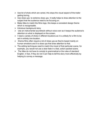  Use lot of shots which are varied, this stops the visual aspect of the trailer
getting boring.
 Use close ups- to extreme close ups. It really helps to draw attention to the
subject that the audience need to be focusing on.
 Make titles to match the films logo, this keeps a consistent design theme
which is recognisable.
 Introduce background story
 Use an instrumental soundtrack without voice over as it keeps the audience's
attention on what is displayed on the screen.
 I need a variety of shots in different locations as it is unlikely for a film to be
set in entirely one location.
 Drama films often require a lot of close ups as they're based mainly on
human emotions and it is close ups that draw attention to that.
 The editing techniques need to match the mood of that particular scene, for
example, you would not use a slow fade in a fast, action-packed scene.
 The titles do not have to comply to grammatical or the rules of standard
English, in fact, if they do not it can help to tell the story more effectively by
helping to convey a message.
 