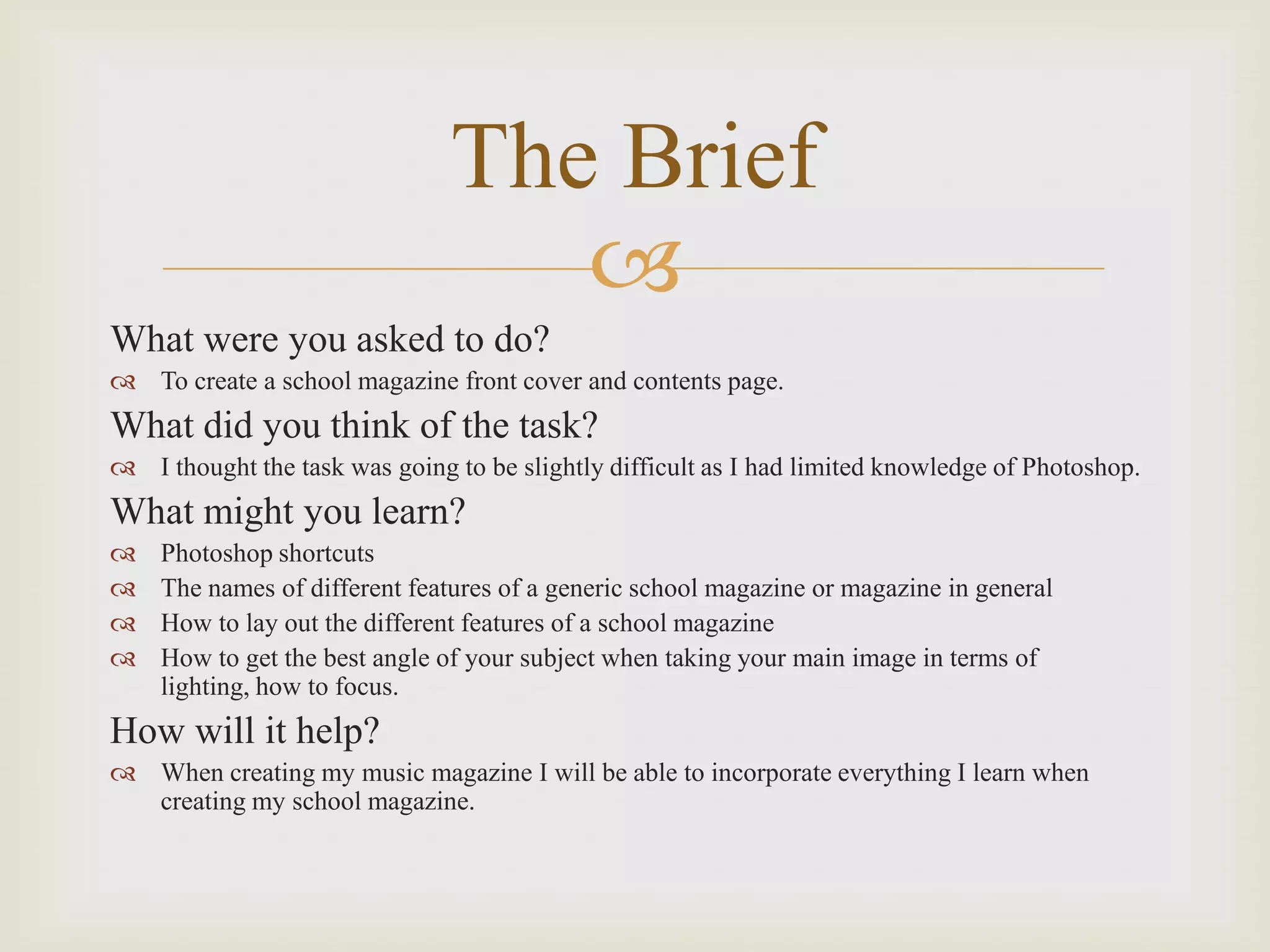 The Brief
What were you asked to do?
To create a school magazine front cover and contents page.
What did you think of the task?
I thought the task was going to be slightly difficult as I had limited knowledge of Photoshop.
What might you learn?
Photoshop shortcuts
The names of different features of a generic school magazine or magazine in general
How to lay out the different features of a school magazine
How to get the best angle of your subject when taking your main image in terms of
lighting, how to focus.
How will it help?
When creating my music magazine I will be able to incorporate everything I learn when
creating my school magazine.