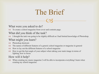 The Brief

What were you asked to do?
 To create a school magazine front cover and contents page.

What did you think of the task?
 I thought the task was going to be slightly difficult as I had limited knowledge of Photoshop.

What might you learn?





Photoshop shortcuts
The names of different features of a generic school magazine or magazine in general
How to lay out the different features of a school magazine
How to get the best angle of your subject when taking your main image in terms of
lighting, how to focus.

How will it help?
 When creating my music magazine I will be able to incorporate everything I learn when
creating my school magazine.

 